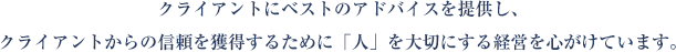 クライアントにベストのアドバイスを提供し、クライアントからの信頼を獲得するために「人」を大切にする経営を心がけています。